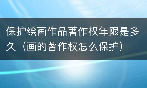 保护绘画作品著作权年限是多久（画的著作权怎么保护）