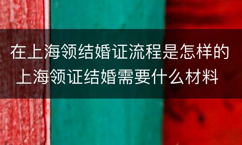 在上海领结婚证流程是怎样的 上海领证结婚需要什么材料
