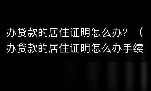 办贷款的居住证明怎么办？（办贷款的居住证明怎么办手续）
