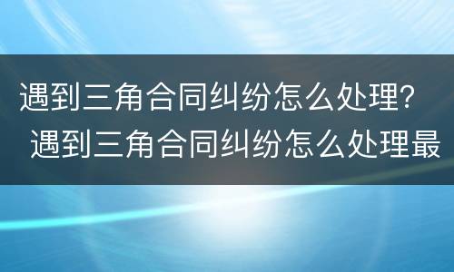 遇到三角合同纠纷怎么处理？ 遇到三角合同纠纷怎么处理最好