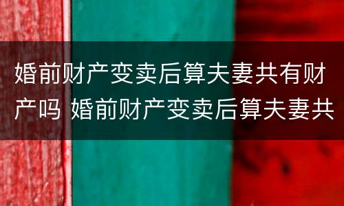 婚前财产变卖后算夫妻共有财产吗 婚前财产变卖后算夫妻共有财产吗法律