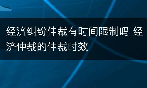 经济纠纷仲裁有时间限制吗 经济仲裁的仲裁时效