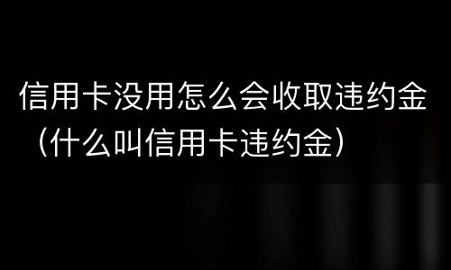 信用卡没用怎么会收取违约金（什么叫信用卡违约金）