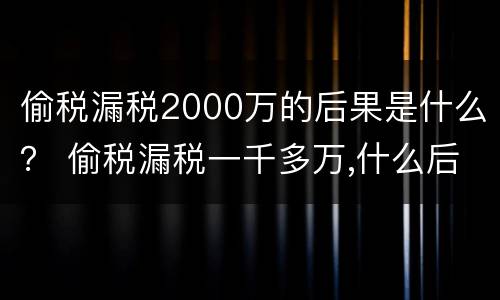 偷税漏税2000万的后果是什么？ 偷税漏税一千多万,什么后果