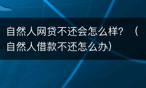 自然人网贷不还会怎么样？（自然人借款不还怎么办）