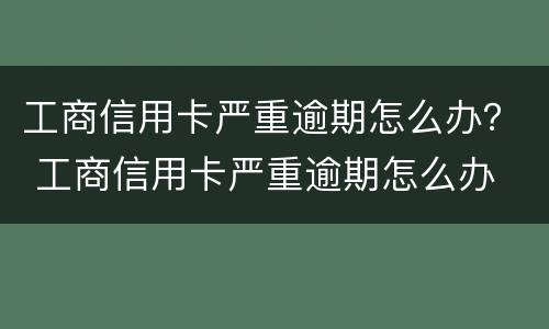 工商信用卡严重逾期怎么办？ 工商信用卡严重逾期怎么办