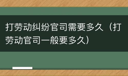 打劳动纠纷官司需要多久（打劳动官司一般要多久）