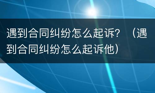 遇到合同纠纷怎么起诉？（遇到合同纠纷怎么起诉他）