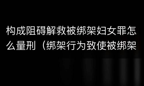 构成阻碍解救被绑架妇女罪怎么量刑（绑架行为致使被绑架人死亡的,成立绑架罪的结果加重犯）