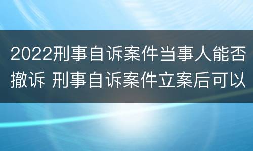 2022刑事自诉案件当事人能否撤诉 刑事自诉案件立案后可以撤诉吗