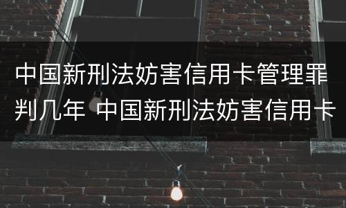 中国新刑法妨害信用卡管理罪判几年 中国新刑法妨害信用卡管理罪判几年呢