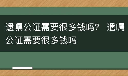 遗嘱公证需要很多钱吗？ 遗嘱公证需要很多钱吗
