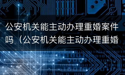 公安机关能主动办理重婚案件吗（公安机关能主动办理重婚案件吗法律规定）