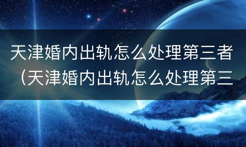 天津婚内出轨怎么处理第三者（天津婚内出轨怎么处理第三者赔偿）