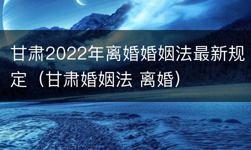 甘肃2022年离婚婚姻法最新规定（甘肃婚姻法 离婚）