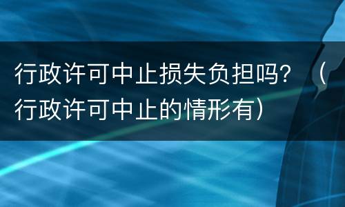 行政许可中止损失负担吗？（行政许可中止的情形有）