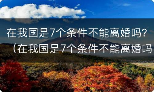 在我国是7个条件不能离婚吗？（在我国是7个条件不能离婚吗）