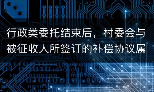 行政类委托结束后，村委会与被征收人所签订的补偿协议属于民事合同