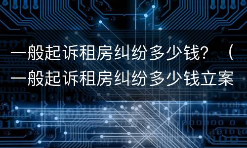 一般起诉租房纠纷多少钱？（一般起诉租房纠纷多少钱立案）