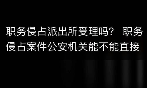 职务侵占派出所受理吗？ 职务侵占案件公安机关能不能直接受理