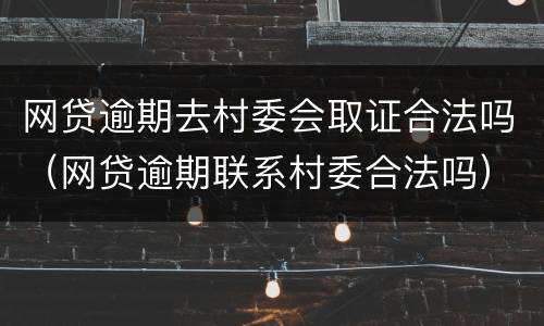 网贷逾期去村委会取证合法吗（网贷逾期联系村委合法吗）