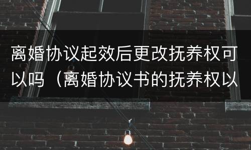 离婚协议起效后更改抚养权可以吗（离婚协议书的抚养权以后可以更改吗）