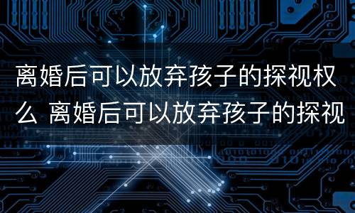 离婚后可以放弃孩子的探视权么 离婚后可以放弃孩子的探视权么