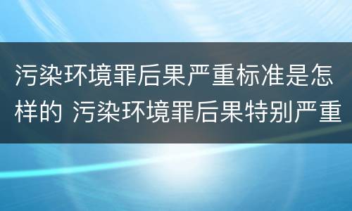 污染环境罪后果严重标准是怎样的 污染环境罪后果特别严重标准