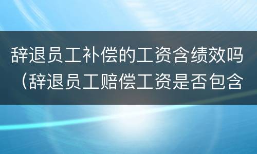 辞退员工补偿的工资含绩效吗（辞退员工赔偿工资是否包含绩效工资）