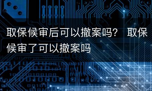 取保候审后可以撤案吗？ 取保候审了可以撤案吗