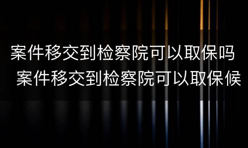 案件移交到检察院可以取保吗 案件移交到检察院可以取保候审吗