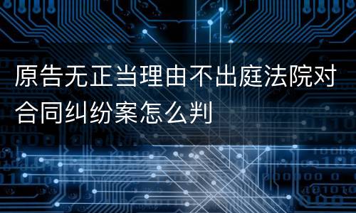 原告无正当理由不出庭法院对合同纠纷案怎么判