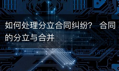 如何处理分立合同纠纷？ 合同的分立与合并