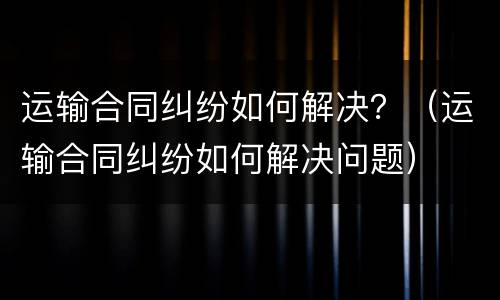 运输合同纠纷如何解决？（运输合同纠纷如何解决问题）