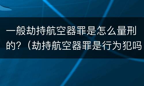 一般劫持航空器罪是怎么量刑的?（劫持航空器罪是行为犯吗）