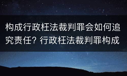 构成行政枉法裁判罪会如何追究责任? 行政枉法裁判罪构成要件