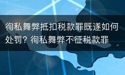 徇私舞弊抵扣税款罪既遂如何处罚? 徇私舞弊不征税款罪