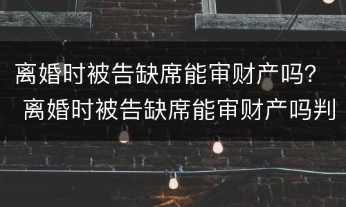 离婚时被告缺席能审财产吗？ 离婚时被告缺席能审财产吗判决书