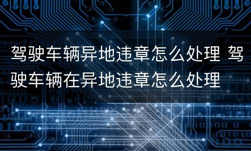 驾驶车辆异地违章怎么处理 驾驶车辆在异地违章怎么处理