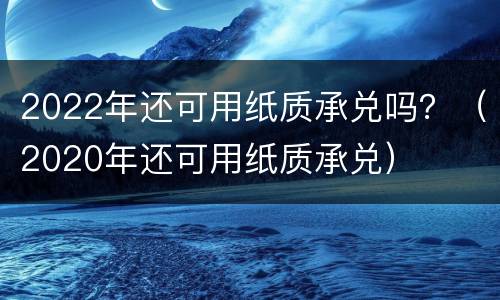 2022年还可用纸质承兑吗？（2020年还可用纸质承兑）