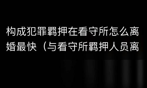 构成犯罪羁押在看守所怎么离婚最快（与看守所羁押人员离婚）