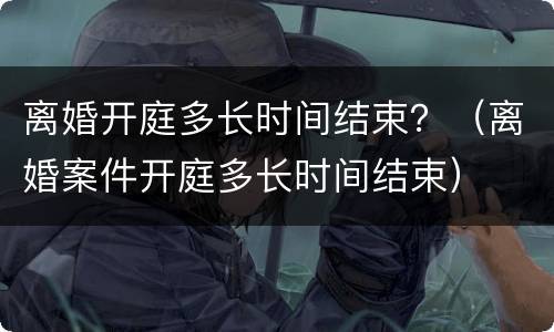 离婚开庭多长时间结束？（离婚案件开庭多长时间结束）