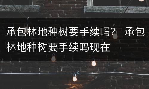 承包林地种树要手续吗？ 承包林地种树要手续吗现在