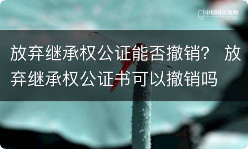 放弃继承权公证能否撤销？ 放弃继承权公证书可以撤销吗