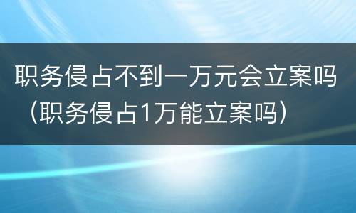 职务侵占不到一万元会立案吗（职务侵占1万能立案吗）