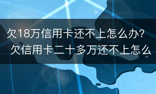 欠18万信用卡还不上怎么办？ 欠信用卡二十多万还不上怎么办