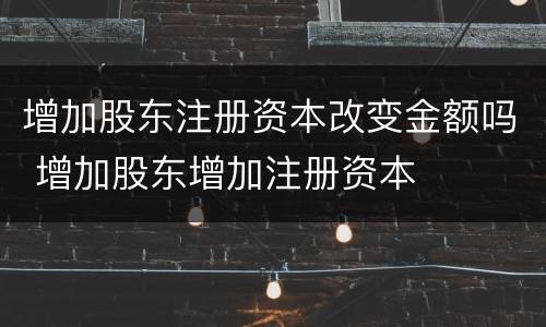 增加股东注册资本改变金额吗 增加股东增加注册资本