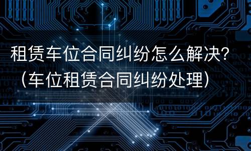 租赁车位合同纠纷怎么解决？（车位租赁合同纠纷处理）