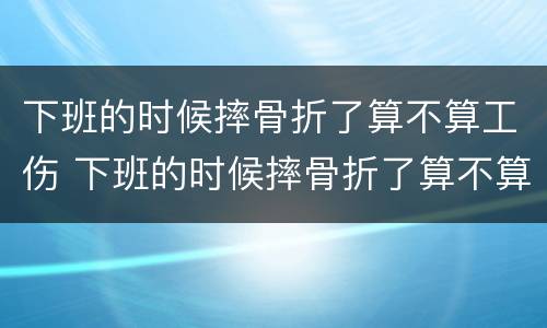 下班的时候摔骨折了算不算工伤 下班的时候摔骨折了算不算工伤事故