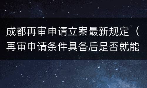 成都再审申请立案最新规定（再审申请条件具备后是否就能立案）